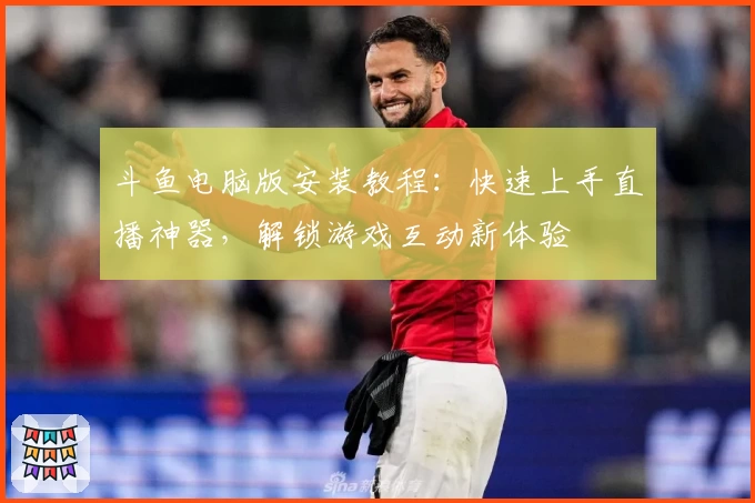 斗鱼电脑版安装教程：快速上手直播神器，解锁游戏互动新体验