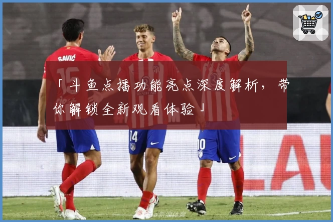 「斗鱼点播功能亮点深度解析，带你解锁全新观看体验」