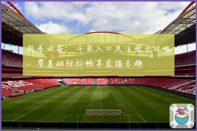 新手必备：斗鱼入口及注册全攻略，零基础轻松畅享直播乐趣