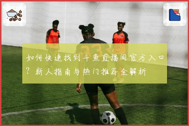 如何快速找到斗鱼直播间官方入口？新人指南与热门推荐全解析