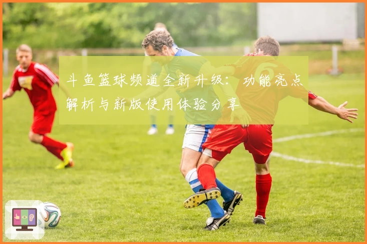斗鱼篮球频道全新升级：功能亮点解析与新版使用体验分享