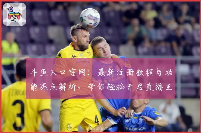 斗鱼入口官网：最新注册教程与功能亮点解析，带你轻松开启直播互动新体验