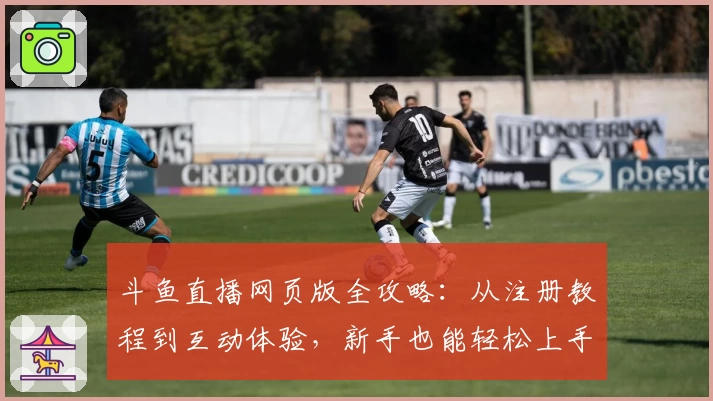 斗鱼直播网页版全攻略：从注册教程到互动体验，新手也能轻松上手