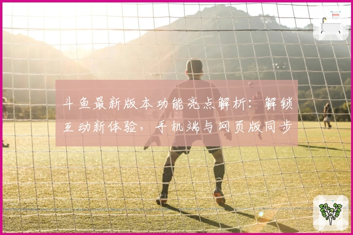 斗鱼最新版本功能亮点解析：解锁互动新体验，手机端与网页版同步首发