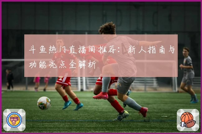 斗鱼热门直播间推荐：新人指南与功能亮点全解析