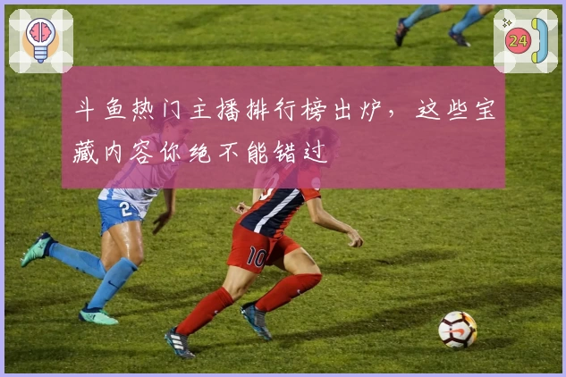 斗鱼热门主播排行榜出炉，这些宝藏内容你绝不能错过