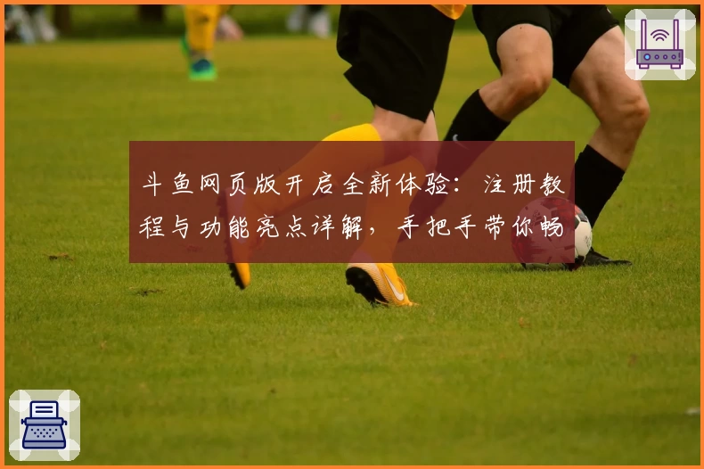 斗鱼网页版开启全新体验：注册教程与功能亮点详解，手把手带你畅游直播世界