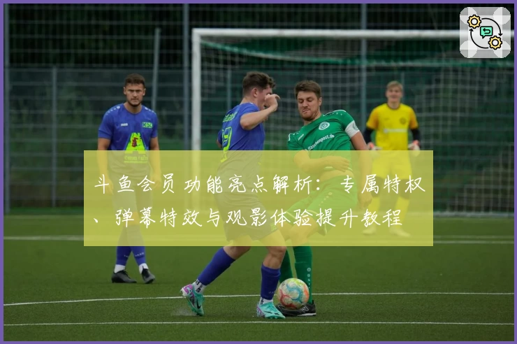 斗鱼会员功能亮点解析：专属特权、弹幕特效与观影体验提升教程